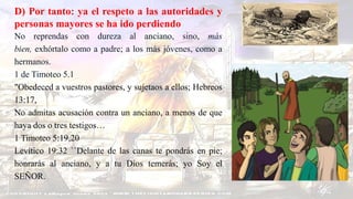 D) Por tanto: ya el respeto a las autoridades y
personas mayores se ha ido perdiendo
No reprendas con dureza al anciano, sino, más
bien, exhórtalo como a padre; a los más jóvenes, como a
hermanos.
1 de Timoteo 5.1
"Obedeced a vuestros pastores, y sujetaos a ellos; Hebreos
13:17,
No admitas acusación contra un anciano, a menos de que
haya dos o tres testigos…
1 Timoteo 5:19,20
Levítico 19:32 ``Delante de las canas te pondrás en pie;
honrarás al anciano, y a tu Dios temerás; yo Soy el
SEÑOR.
 