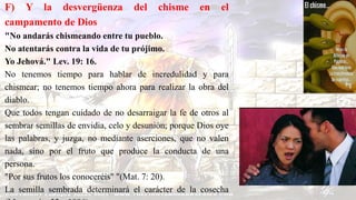 F) Y la desvergüenza del chisme en el
campamento de Dios
"No andarás chismeando entre tu pueblo.
No atentarás contra la vida de tu prójimo.
Yo Jehová." Lev. 19: 16.
No tenemos tiempo para hablar de incredulidad y para
chismear; no tenemos tiempo ahora para realizar la obra del
diablo.
Que todos tengan cuidado de no desarraigar la fe de otros al
sembrar semillas de envidia, celo y desunión; porque Dios oye
las palabras, y juzga, no mediante aserciones, que no valen
nada, sino por el fruto que produce la conducta de una
persona.
"Por sus frutos los conoceréis" "(Mat. 7: 20).
La semilla sembrada determinará el carácter de la cosecha
 