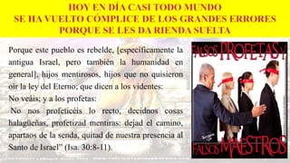 Porque este pueblo es rebelde, [específicamente la
antigua Israel, pero también la humanidad en
general], hijos mentirosos, hijos que no quisieron
oír la ley del Eterno; que dicen a los videntes:
No veáis; y a los profetas:
No nos profeticéis lo recto, decidnos cosas
halagüeñas, profetizad mentiras: dejad el camino,
apartaos de la senda, quitad de nuestra presencia al
Santo de Israel” (Isa. 30:8-11).
 
