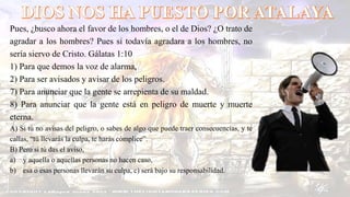 Pues, ¿busco ahora el favor de los hombres, o el de Dios? ¿O trato de
agradar a los hombres? Pues si todavía agradara a los hombres, no
sería siervo de Cristo. Gálatas 1:10
1) Para que demos la voz de alarma,
2) Para ser avisados y avisar de los peligros.
7) Para anunciar que la gente se arrepienta de su maldad.
8) Para anunciar que la gente está en peligro de muerte y muerte
eterna.
A) Si tú no avisas del peligro, o sabes de algo que puede traer consecuencias, y te
callas, “tú llevarás la culpa, te harás cómplice”.
B) Pero si tú das el aviso,
a) y aquella o aquellas personas no hacen caso,
b) esa o esas personas llevarán su culpa, c) será bajo su responsabilidad.
 