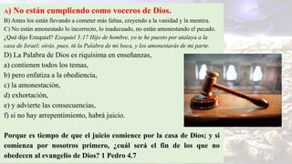 A) No están cumpliendo como voceros de Dios.
B) Antes los están llevando a cometer más faltas, creyendo a la vanidad y la mentira.
C) No están amonestado lo incorrecto, lo inadecuado, no están amonestando el pecado.
¿Qué dijo Ezequiel? Ezequiel 3:17 Hijo de hombre, yo te he puesto por atalaya a la
casa de Israel; oirás, pues, tú la Palabra de mi boca, y los amonestarás de mi parte.
D) La Palabra de Dios es riquísima en enseñanzas,
a) contienen todos los temas,
b) pero enfatiza a la obediencia,
c) la amonestación,
d) exhortación,
e) y advierte las consecuencias,
f) si no hay arrepentimiento, habrá juicio.
Porque es tiempo de que el juicio comience por la casa de Dios; y si
comienza por nosotros primero, ¿cuál será el fin de los que no
obedecen al evangelio de Dios? 1 Pedro 4.7
 