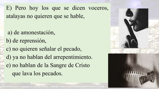 E) Pero hoy los que se dicen voceros,
atalayas no quieren que se hable,
a) de amonestación,
b) de reprensión,
c) no quieren señalar el pecado,
d) ya no hablan del arrepentimiento.
e) no hablan de la Sangre de Cristo
que lava los pecados.
 