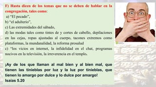 F) Hasta dicen de los temas que no se deben de hablar en la
congregación, tales como:
a) “El pecado”,
b) “el adulterio”,
c) Las extremidades del sábado,
d) las modas tales como tintes de y cortes de cabello, depilaciones
en las cejas, ropas ajustadas al cuerpo, tacones extremos como
plataformas, la mundanalidad, la reforma prosalud
c) “los vicios en internet, la infidelidad en el chat, programas
nocivos en la televisión, la irreverencia en el templo.
¡Ay de los que llaman al mal bien y al bien mal, que
tienen las tinieblas por luz y la luz por tinieblas, que
tienen lo amargo por dulce y lo dulce por amargo!
Isaías 5.20
 