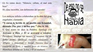 G) Es como decir: “Silencio, cállate, el mal está
bien”.
H) ¡Que increíble, son defensores del pecado!
Los atalayas infieles colaboraban en la obra del gran
engañador, clamando:
"Y curan la herida de mi pueblo con liviandad,
diciendo: Paz, paz; y no hay paz. " (Jer. 6: 14).
I) Qué acaso no dice la Palabra: Santiago 4:8
Acercaos a Dios, y Él se acercará a vosotros.
Pecadores, limpiad las manos; y vosotros los de
doble ánimo, purificad vuestros corazones. 9
Afligíos, y lamentad, y llorad. Vuestra risa se
convierta en lloro, y vuestro gozo en tristeza. 10
Humillaos delante del Señor, y Él os exaltará.
 