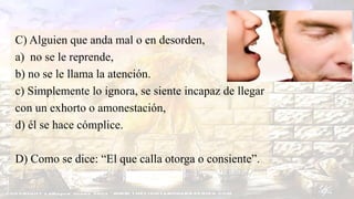 C) Alguien que anda mal o en desorden,
a) no se le reprende,
b) no se le llama la atención.
c) Simplemente lo ignora, se siente incapaz de llegar
con un exhorto o amonestación,
d) él se hace cómplice.
D) Como se dice: “El que calla otorga o consiente”.
 
