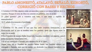 1 Corintios 4:18 Más algunos están envanecidos, como si yo nunca hubiese de ir a
vosotros. Porque el reino de Dios no consiste en palabras, sino en poder.
21 ¿Qué queréis? ¿Iré a vosotros con vara, o con amor y espíritu de
mansedumbre?
E) Y señala directamente el problema.
1 Corintios 5:1 De cierto se oye que hay entre vosotros fornicación, y tal
fornicación cual ni aun se nombra entre los gentiles; tanto que alguno tiene la
mujer de su padre.
4 En el nombre de nuestro Señor Jesucristo, reunidos vosotros y mi espíritu, con el
poder de nuestro Señor Jesucristo,
5 el tal sea entregado a Satanás para destrucción de la carne…
Hagan esto, en el Nombre de nuestro Señor Jesús, ese hombre deberá ser
entregado a Satanás, para que su cuerpo sea destruido (sus deseos carnales) y su
espíritu se salve cuando el Señor venga
 
