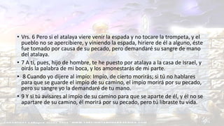Ezequiel 33:1-10.
• Vrs. 6 Pero si el atalaya viere venir la espada y no tocare la trompeta, y el
pueblo no se apercibiere, y viniendo la espada, hiriere de él a alguno, éste
fue tomado por causa de su pecado, pero demandaré su sangre de mano
del atalaya.
• 7 A ti, pues, hijo de hombre, te he puesto por atalaya a la casa de Israel, y
oirás la palabra de mi boca, y los amonestarás de mi parte.
• 8 Cuando yo dijere al impío: Impío, de cierto morirás; si tú no hablares
para que se guarde el impío de su camino, el impío morirá por su pecado,
pero su sangre yo la demandaré de tu mano.
• 9 Y si tú avisares al impío de su camino para que se aparte de él, y él no se
apartare de su camino, él morirá por su pecado, pero tú libraste tu vida.
 