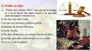 G) Pablo no dijo:
a) “Dejen que juzgue Dios”. Pues ¿por qué he de juzgar
yo a los de afuera? ¿No juzgáis vosotros a los que están
dentro de la iglesia ? 1 Corintios 5:12
b) No hay que decir nada,
c) es que ese hermano es buena pieza,
d) además da buenos diezmos,
e) es de la alta.
f) No dijo: Pobrecito, no conoce mucho de Dios,
g) no hay que decir nada porque se va a sentir,
h) se va a ir de la iglesia.
 