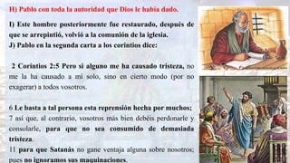 H) Pablo con toda la autoridad que Dios le había dado.
I) Este hombre posteriormente fue restaurado, después de
que se arrepintió, volvió a la comunión de la iglesia.
J) Pablo en la segunda carta a los corintios dice:
2 Corintios 2:5 Pero si alguno me ha causado tristeza, no
me la ha causado a mí solo, sino en cierto modo (por no
exagerar) a todos vosotros.
6 Le basta a tal persona esta reprensión hecha por muchos;
7 así que, al contrario, vosotros más bien debéis perdonarle y
consolarle, para que no sea consumido de demasiada
tristeza.
11 para que Satanás no gane ventaja alguna sobre nosotros;
pues no ignoramos sus maquinaciones.
 