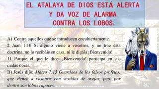 A) Contra aquellos que se introducen encubiertamente.
2 Juan 1:10 Si alguno viene a vosotros, y no trae esta
doctrina, no lo recibáis en casa, ni le digáis ¡Bienvenido!
11 Porque el que le dice: ¡Bienvenido! participa en sus
malas obras.
B) Jesús dijo: Mateo 7:15 Guardaos de los falsos profetas,
que vienen a vosotros con vestidos de ovejas, pero por
dentro son lobos rapaces.
 
