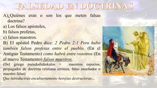 A)¿Quiénes eran o son los que meten falsas
doctrina?
a) Los falsos apóstoles,
b) falsos profetas,
c) falsos maestros.
B) El apóstol Pedro dice: 2 Pedro 2:1 Pero hubo
también falsos profetas entre el pueblo, (En el
Antiguo Testamento) como habrá entre vosotros (En
el nuevo Testamento) falsos maestros,
(Del griego pseudodidáskalos = maestros espurios,
propagador de doctrina cristiana errónea, falso enseñador o
maestro falso)
Que introducirán encubiertamente herejías destructoras…
 
