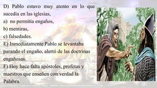 D) Pablo estuvo muy atento en lo que
sucedía en las iglesias,
a) no permitía engaños,
b) mentiras,
c) falsedades.
E) Inmediatamente Pablo se levantaba
parando el engaño, alertó de las doctrinas
engañosas.
F) Hoy hace falta apóstoles, profetas y
maestros que enseñen con verdad la
Palabra.
 