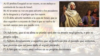 A) El profeta Ezequiel es un vocero, es un atalaya o
centinela de la casa de Israel.
B) Al levantar su voz era para advertir a los pecadores
de la desgracia y el peligro que les espera.
C) Él debe advertir también a la casa de Israel, que se
dice seguidor o creyente de Dios a que se vuelva de
su mal camino para que pueda vivir.
D) Advierte, que si su alma se pierde será por su propia negligencia, o por su
propia culpa.
E) Señala directamente a aquellos que se justifican por el pecado que cometen,
que piensan que no pasa nada al seguir pecando.
F) A los que se creen muy sabios en su propias decisiones.
 