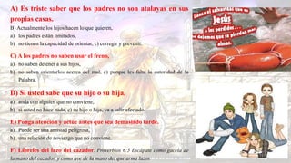 A) Es triste saber que los padres no son atalayas en sus
propias casas.
B) Actualmente los hijos hacen lo que quieren,
a) los padres están limitados,
b) no tienen la capacidad de orientar, c) corregir y prevenir.
C) A los padres no saben usar el freno,
a) no saben detener a sus hijos,
b) no saben orientarlos acerca del mal, c) porque les falta la autoridad de la
Palabra.
D) Si usted sabe que su hijo o su hija,
a) anda con alguien que no conviene,
b) si usted no hace nada, c) su hijo o hija, va a salir afectado.
E) Ponga atención y actúe antes que sea demasiado tarde.
a) Puede ser una amistad peligrosa,
b) una relación de noviazgo que no conviene.
F) Líbreles del lazo del cazador. Proverbios 6:5 Escápate como gacela de
la mano del cazador, y como ave de la mano del que arma lazos
 