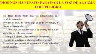No debes dejarlo pasar, mide las consecuencias que
vendrán sino actúas.
Proverbios 24:10 Si fueres flojo en el día de trabajo, tu
fuerza será reducida.
11 Libra a los que son llevados a la muerte; Salva a los
que están en peligro de muerte.
12 Porque si dijeres: Ciertamente no lo supimos,
¿Acaso no lo entenderá el que pesa los corazones?
El que mira por tu alma, él lo conocerá, Y dará al hombre
según sus obras.
 