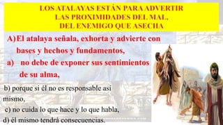 A)El atalaya señala, exhorta y advierte con
bases y hechos y fundamentos,
a) no debe de exponer sus sentimientos
de su alma,
b) porque si él no es responsable así
mismo,
c) no cuida lo que hace y lo que habla,
d) él mismo tendrá consecuencias.
 