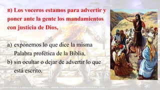 B) Los voceros estamos para advertir y
poner ante la gente los mandamientos
con justicia de Dios,
a) exponemos lo que dice la misma
Palabra profética de la Biblia,
b) sin ocultar o dejar de advertir lo que
está escrito.
 