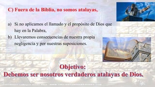 C) Fuera de la Biblia, no somos atalayas,
a) Si no aplicamos el llamado y el propósito de Dios que
hay en la Palabra,
b) Llevaremos consecuencias de nuestra propia
negligencia y por nuestras suposiciones.
 