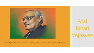 Atal
Bihari
Vajpayee
Purpose of my life: To play my part sincerely in every aspect of my life. And to see India take its place as a great nation
 