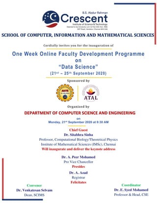Sponsored	by	
One Week Online Faculty Development Programme
on
“Data Science”
(21s t – 25t h September 2020)
Cordially	invites	you	for	the	inauguration	of	
on
Monday, 21st
September 2020 at 9:30 AM
Chief Guest
Dr. Sitabhra Sinha
Professor, Computational Biology/Theoretical Physics
Institute of Mathematical Sciences (IMSc), Chennai
Will inaugurate and deliver the keynote address
SCHOOL OF COMPUTER, INFORMATION AND MATHEMATICAL SCIENCES
DEPARTMENT OF COMPUTER SCIENCE AND ENGINEERING
Dr. A. Peer Mohamed
Pro Vice Chancellor
Presides
Dr. A. Azad
Registrar
Felicitates
Convener
Dr. Venkatesan Selvam
Dean, SCIMS
Coordinator
Dr. E. Syed Mohamed
Professor & Head, CSE
Organized	by	
 