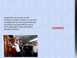 Imagine that you would use the
hammer on a piece of steel in a room full
of people that are not constient that you
are going to start hammering, part of
them doing other things that require
attention and focus. EXAMPLE
 