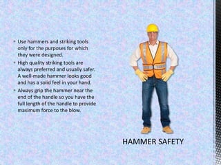  Use hammers and striking tools
only for the purposes for which
they were designed.
 High quality striking tools are
always preferred and usually safer.
A well-made hammer looks good
and has a solid feel in your hand.
 Always grip the hammer near the
end of the handle so you have the
full length of the handle to provide
maximum force to the blow.
 