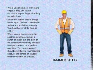  Avoid using hammers with sharp
edges as they can cut off
circulation in your finger after long
periods of use.
 A hammer handle should always
be swung so the face contacts the
surface you are hitting squarely.
You should never strike from an
angle.
 When using a hammer to strike
another metal tool, such as a
punch or chisel, aim the blow or
cut away from your body. The tool
being struck must be in perfect
condition. This means a punch
should never have a mushrooming
head, or the handle on a wood
chisel should not be cracked.
 