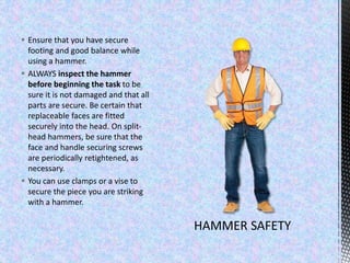  Ensure that you have secure
footing and good balance while
using a hammer.
 ALWAYS inspect the hammer
before beginning the task to be
sure it is not damaged and that all
parts are secure. Be certain that
replaceable faces are fitted
securely into the head. On split-
head hammers, be sure that the
face and handle securing screws
are periodically retightened, as
necessary.
 You can use clamps or a vise to
secure the piece you are striking
with a hammer.
 