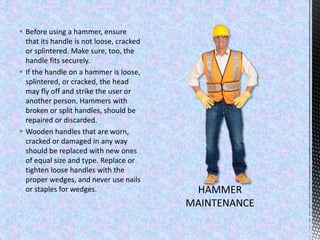  Before using a hammer, ensure
that its handle is not loose, cracked
or splintered. Make sure, too, the
handle fits securely.
 If the handle on a hammer is loose,
splintered, or cracked, the head
may fly off and strike the user or
another person. Hammers with
broken or split handles, should be
repaired or discarded.
 Wooden handles that are worn,
cracked or damaged in any way
should be replaced with new ones
of equal size and type. Replace or
tighten loose handles with the
proper wedges, and never use nails
or staples for wedges.
 