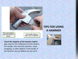 Check the integrity of the hammer before
use. Look for firm attachment of the head to
the handle. Also check for splinters, loose
wrapping, or other defects in the handle. If
the hammer has any defects do not use it.
 