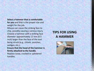 Select a hammer that is comfortable
for you and that is the proper size and
weight for the job.
Misuse can cause the striking face to
chip, possibly causing a serious injury.
Choose a hammer with a striking face
diameter approximately 12 mm (0.5
inch) larger than the face of the tool
being struck (e.g., chisels, punches,
wedges, etc.).
Ensure that the head of the hammer is
firmly attached to the handle.
Replace loose, cracked or splintered
handles.
 