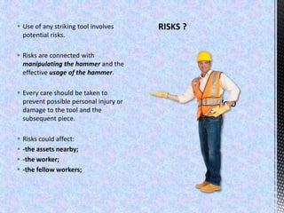 RISKS ? Use of any striking tool involves
potential risks.
 Risks are connected with
manipulating the hammer and the
effective usage of the hammer.
 Every care should be taken to
prevent possible personal injury or
damage to the tool and the
subsequent piece.
 Risks could affect:
 -the assets nearby;
 -the worker;
 -the fellow workers;
 