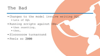 The Bad
• Changes to the model involve writing SQL
• Lots of SQL
• Running scripts against DBs,
• then resetting,
• then…
• Slooooooow turnaround
• Feels so 2000
 