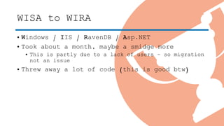 WISA to WIRA
• Windows / IIS / RavenDB / Asp.NET
• Took about a month, maybe a smidge more
• This is partly due to a lack of users – so migration
not an issue
• Threw away a lot of code (this is good btw)
 