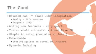 The Good
• RavenDB has 1st class .NET integration
• Really – it’s awesome
• Supports LINQ
• Adding new features – very quick
• Tournr would not exist without RavenDB
• Simple to setup (dev wise at least)
• Embeddable
• Testing against an actual DB instance
• Dynamic Indexing
 