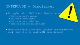 INTERLUDE – Disclaimer
• Struggled with TECH X eh? That’s because:
• You’re doing it wrong…
• You don’t understand…
• You’re being vindictive…
• <insert your own reason here>
• Probably totally correct (except the vindictive
one), and this is really MY experiences!
 
