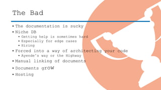 The Bad
• The documentation is sucky
• Niche DB
• Getting help is sometimes hard
• Especially for edge cases
• Hiring
• Forced into a way of architecting your code
• Ayende’s way or the Highway
• Manual linking of documents
• Documents grow
• Hosting
 