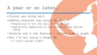A year or so later…
• Tournr was doing well
• Adding features was going OK, but…
• Beginning to hit the wall of the design
• Duplicates appearing in the documents (by design
obvs)
• Drawing out a new feature – looked like a graph
• But I’m not using a Graph DB
• I could though right?
 