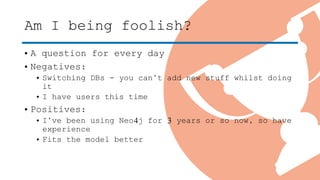 Am I being foolish?
• A question for every day
• Negatives:
• Switching DBs - you can’t add new stuff whilst doing
it
• I have users this time
• Positives:
• I’ve been using Neo4j for 3 years or so now, so have
experience
• Fits the model better
 