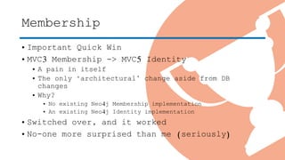 Membership
• Important Quick Win
• MVC3 Membership -> MVC5 Identity
• A pain in itself
• The only ‘architectural’ change aside from DB
changes
• Why?
• No existing Neo4j Membership implementation
• An existing Neo4j Identity implementation
• Switched over, and it worked
• No-one more surprised than me (seriously)
 