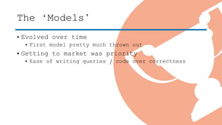 The ‘Models’
• Evolved over time
• First model pretty much thrown out
• Getting to market was priority
• Ease of writing queries / code over correctness
 