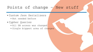 Points of change – New stuff
• Custom Json Serializers
• Not needed before
• Cypher Queries
• All DB access was changed
• Single biggest area of changes
 