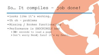 So… It compiles – job done!
• Looks like it’s working…
• Uh oh – problems
• Missing / Broken functionality
• Performance is SHOCKINGLY bad
• 30+ seconds to load a page
• Don’t worry Neo4j fans! it’s my fault…
 