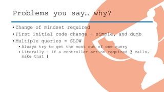 Problems you say… why?
• Change of mindset required
• First initial code change – simple, and dumb
• Multiple queries = SLOW
• Always try to get the most out of one query
• Literally – if a controller action required 2 calls,
make that 1
 
