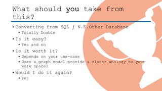 What should you take from
this?
• Converting from SQL / N.E.Other Database
• Totally Doable
• Is it easy?
• Yes and no
• Is it worth it?
• Depends on your use-case
• Does a graph model provide a closer analogy to your
work space?
• Would I do it again?
• Yes
 