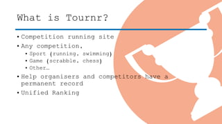 What is Tournr?
• Competition running site
• Any competition,
• Sport (running, swimming)
• Game (scrabble, chess)
• Other…
• Help organisers and competitors have a
permanent record
• Unified Ranking
 