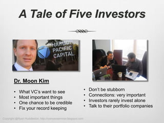 A Tale of Five Investors




        Dr. Moon Kim
        •   What VC’s want to see                                •   Don’t be stubborn
        •   Most important things                                •   Connections: very important
        •   One chance to be credible                            •   Investors rarely invest alone
        •   Fix your record keeping                              •   Talk to their portfolio companies

Copyright @Ryan Huddleston, http://ryanceoseminar.blogspot.com
 