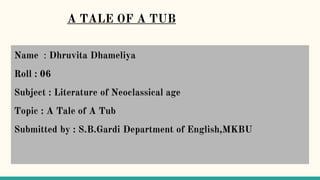 A TALE OF A TUB
Name : Dhruvita Dhameliya
Roll : 06
Subject : Literature of Neoclassical age
Topic : A Tale of A Tub
Submitted by : S.B.Gardi Department of English,MKBU
 