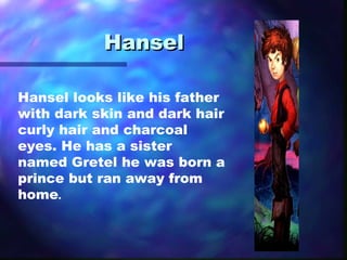 Hansel  Hansel looks like his father with dark skin and dark hair curly hair and charcoal eyes. He has a sister named Gretel he was born a prince but ran away from home . 