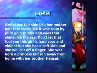 Gretel  Gretel has fair skin like her mother hair that looks like it was spun by pure gold thread and eyes that shine like the sea. Don’t let that fool you this girl is hard core and violent but she has a soft side and she will cut off a finger. She was born a princess but ran away from home with her brother Hansel. 